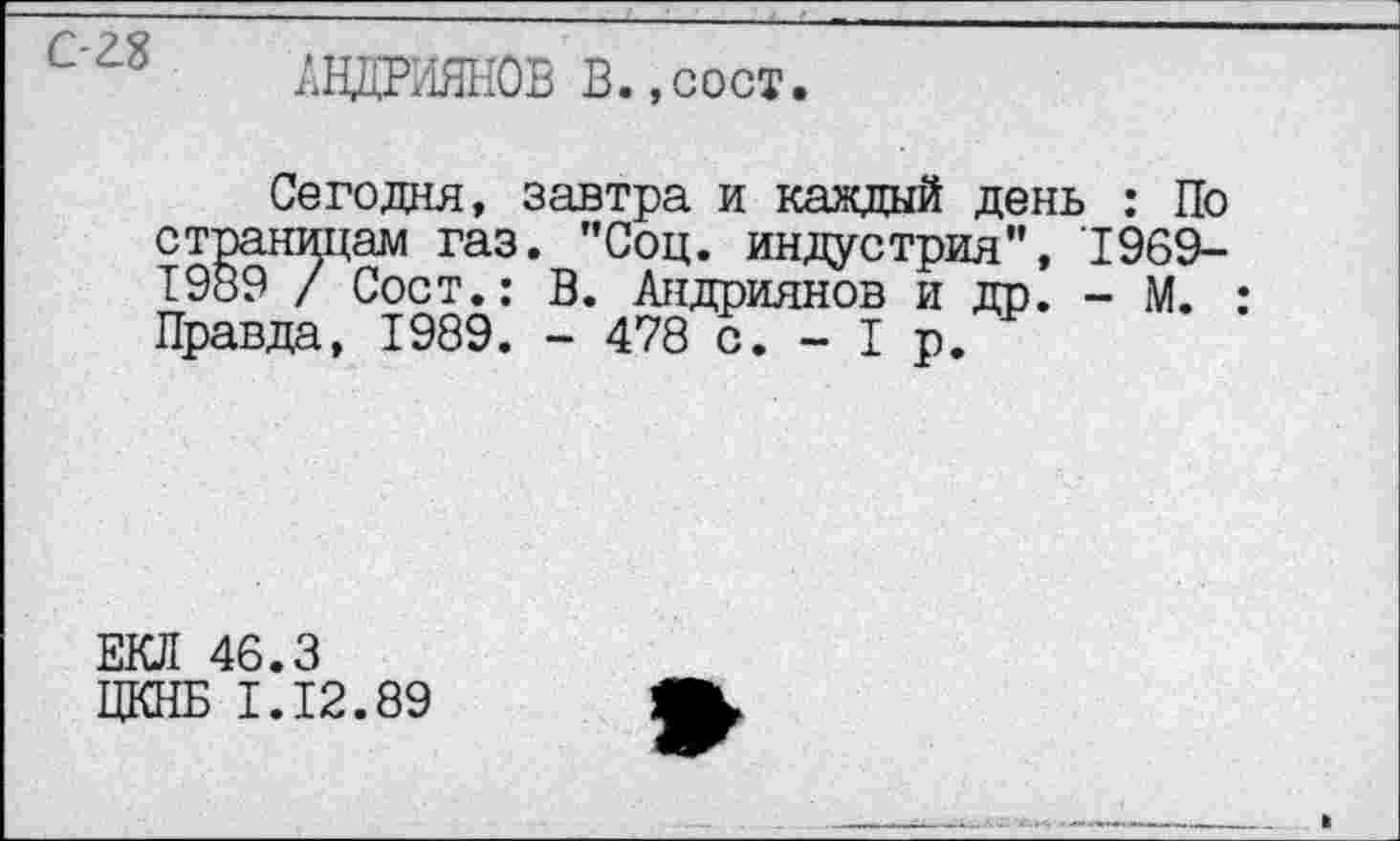 ﻿АНДРИЯНОВ В.,сост.
Сегодня, завтра и каждый день : По страницам газ. "Соц. индустрия", 1969-Т989 / Сост.: В. Андриянов и др. - М. : Правда, 1989. - 478 с. - I р.
ЕКЛ 46.3
ЦКНБ I.I2.89